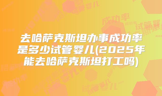 去哈萨克斯坦办事成功率是多少试管婴儿(2025年能去哈萨克斯坦打工吗)