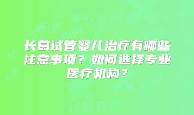 长葛试管婴儿治疗有哪些注意事项?如何选择专业医疗机构?