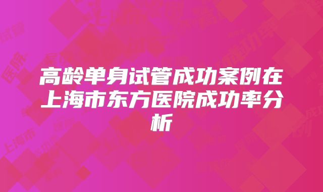 高龄单身试管成功案例在上海市东方医院成功率分析