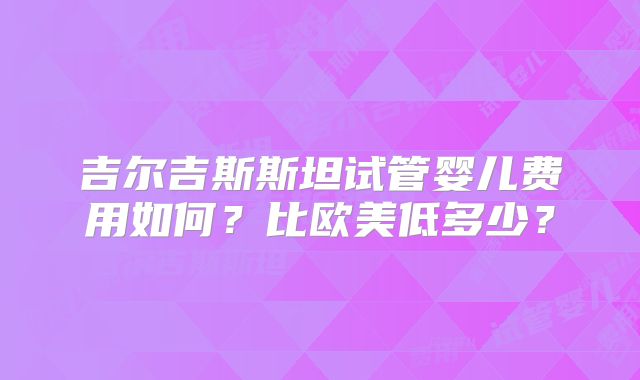 吉尔吉斯斯坦试管婴儿费用如何？比欧美低多少？