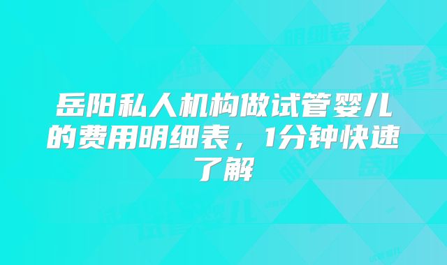 岳阳私人机构做试管婴儿的费用明细表，1分钟快速了解