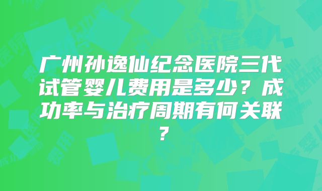 广州孙逸仙纪念医院三代试管婴儿费用是多少？成功率与治疗周期有何关联？