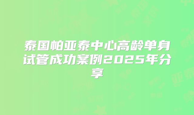 泰国帕亚泰中心高龄单身试管成功案例2025年分享
