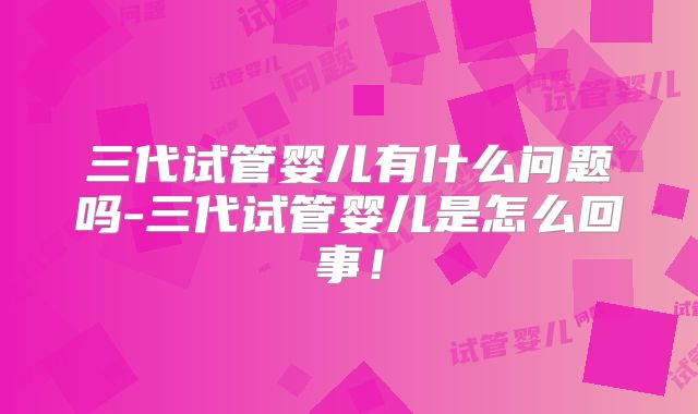三代试管婴儿有什么问题吗-三代试管婴儿是怎么回事!