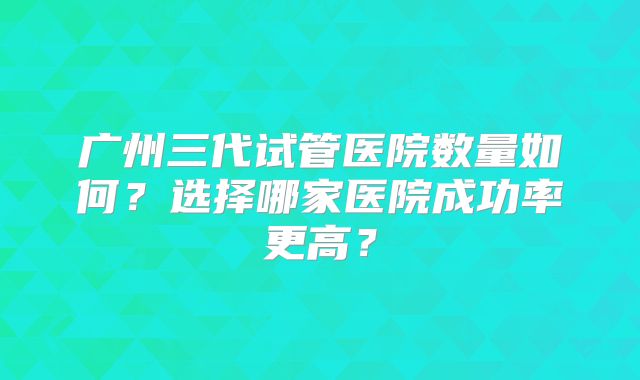 广州三代试管医院数量如何?选择哪家医院成功率更高?
