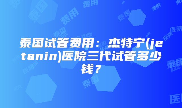 泰国试管费用:杰特宁(jetanin)医院三代试管多少钱?
