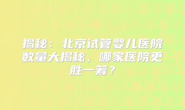 揭秘:北京试管婴儿医院数量大揭秘,哪家医院更胜一筹?