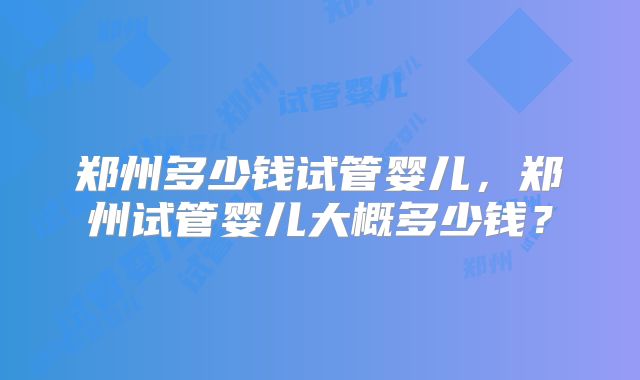 郑州多少钱试管婴儿,郑州试管婴儿大概多少钱?