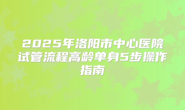2025年洛阳市中心医院试管流程高龄单身5步操作指南