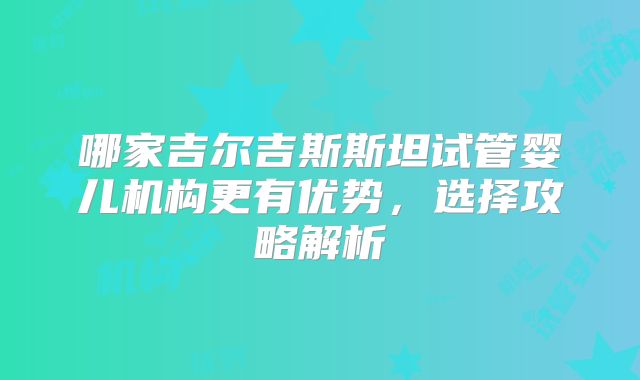 哪家吉尔吉斯斯坦试管婴儿机构更有优势，选择攻略解析