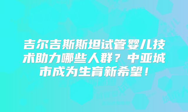 吉尔吉斯斯坦试管婴儿技术助力哪些人群?中亚城市成为生育新希望!
