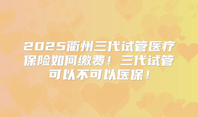 2025衢州三代试管医疗保险如何缴费！三代试管可以不可以医保！