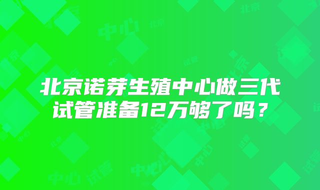 北京诺芽生殖中心做三代试管准备12万够了吗?