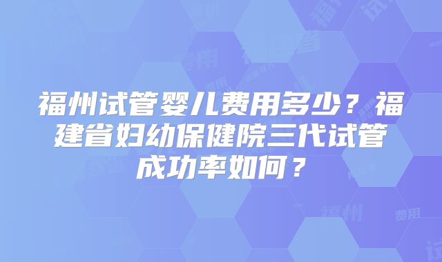 福州试管婴儿费用多少？福建省妇幼保健院三代试管成功率如何？