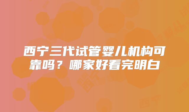 西宁三代试管婴儿机构可靠吗?哪家好看完明白