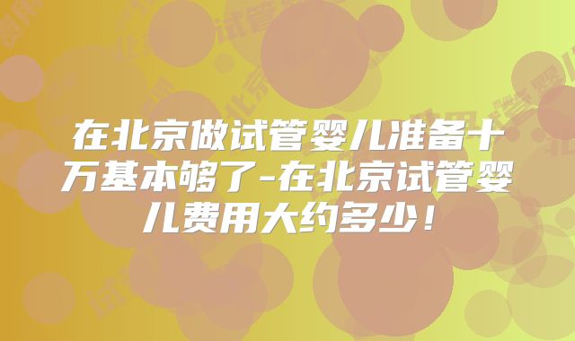 在北京做试管婴儿准备十万基本够了-在北京试管婴儿费用大约多少!