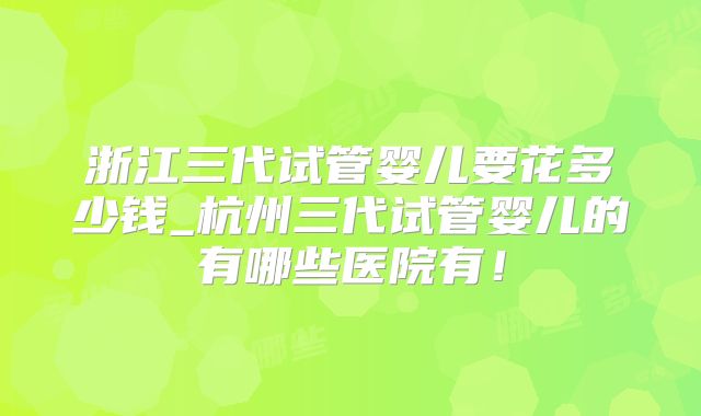 浙江三代试管婴儿要花多少钱_杭州三代试管婴儿的有哪些医院有！
