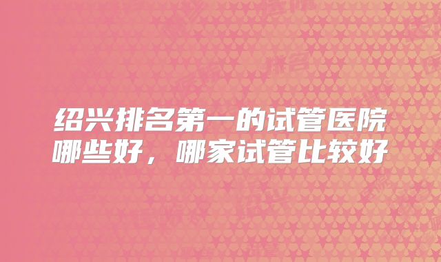 绍兴排名第一的试管医院哪些好，哪家试管比较好