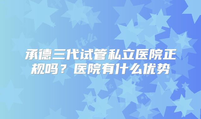 承德三代试管私立医院正规吗？医院有什么优势