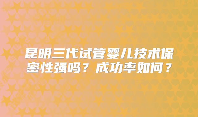昆明三代试管婴儿技术保密性强吗？成功率如何？
