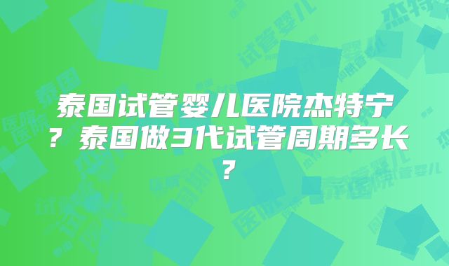 泰国试管婴儿医院杰特宁?泰国做3代试管周期多长?