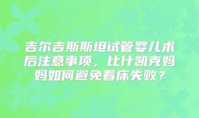 吉尔吉斯斯坦试管婴儿术后注意事项,比什凯克妈妈如何避免着床失败?