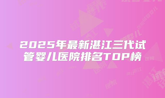 2025年最新湛江三代试管婴儿医院排名TOP榜