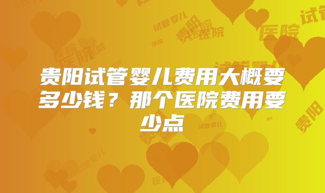 贵阳试管婴儿费用大概要多少钱?那个医院费用要少点