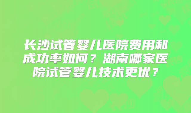 长沙试管婴儿医院费用和成功率如何?湖南哪家医院试管婴儿技术更优?
