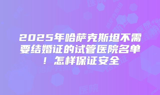 2025年哈萨克斯坦不需要结婚证的试管医院名单！怎样保证安全