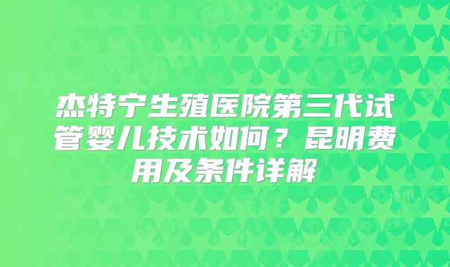 杰特宁生殖医院第三代试管婴儿技术如何?昆明费用及条件详解