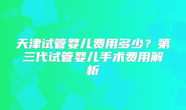 天津试管婴儿费用多少？第三代试管婴儿手术费用解析