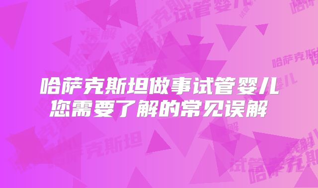哈萨克斯坦做事试管婴儿您需要了解的常见误解