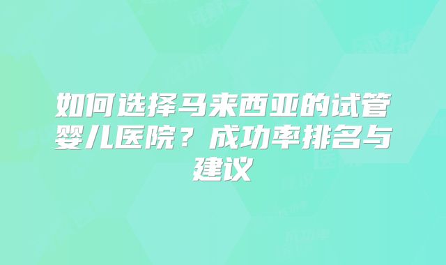 如何选择马来西亚的试管婴儿医院?成功率排名与建议