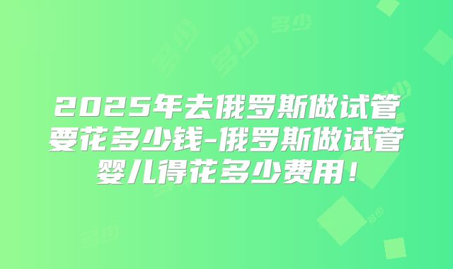 2025年去俄罗斯做试管要花多少钱-俄罗斯做试管婴儿得花多少费用！
