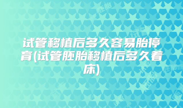 试管移植后多久容易胎停育(试管胚胎移植后多久着床)