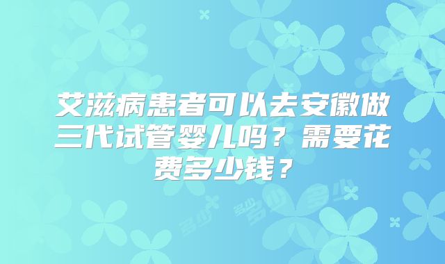艾滋病患者可以去安徽做三代试管婴儿吗?需要花费多少钱?