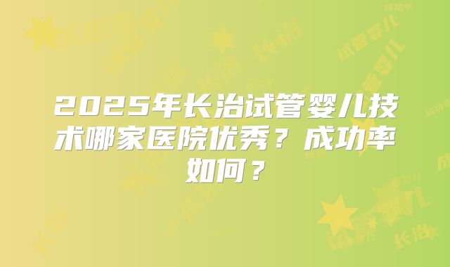 2025年长治试管婴儿技术哪家医院优秀?成功率如何?