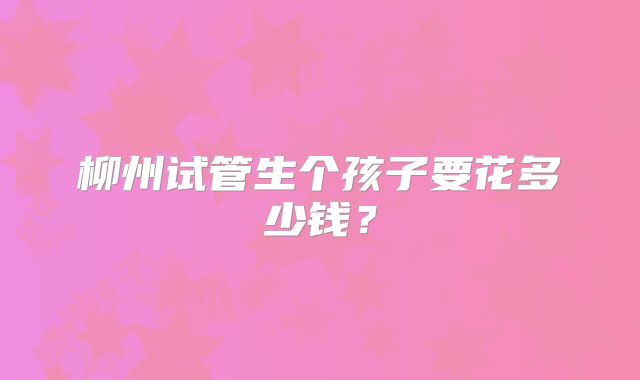 柳州试管生个孩子要花多少钱？
