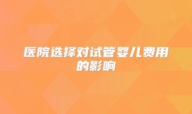 医院选择对试管婴儿费用的影响