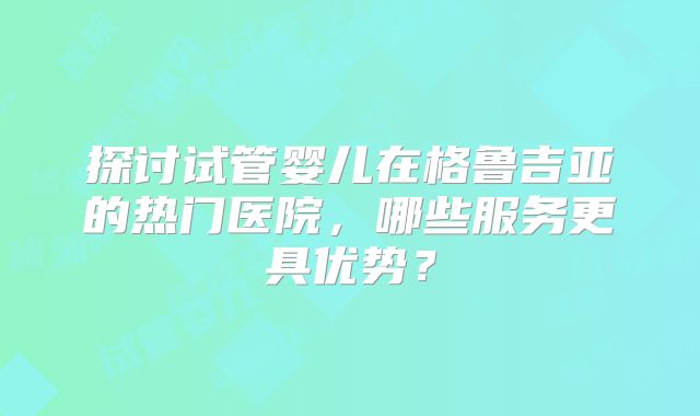 探讨试管婴儿在格鲁吉亚的热门医院,哪些服务更具优势?