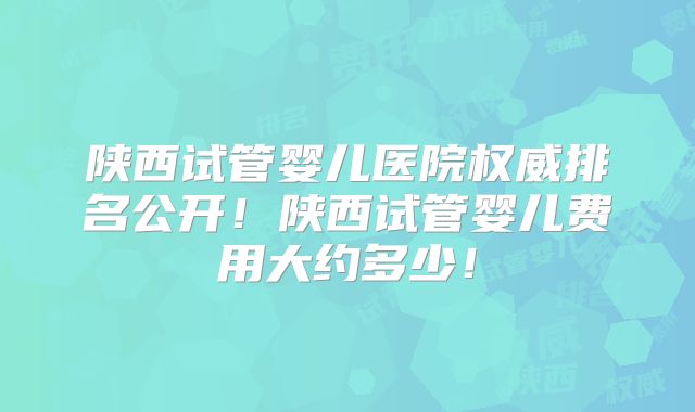 陕西试管婴儿医院权威排名公开！陕西试管婴儿费用大约多少！