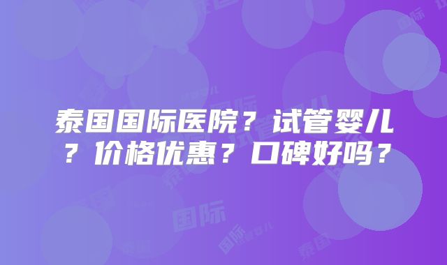 泰国国际医院？试管婴儿？价格优惠？口碑好吗？