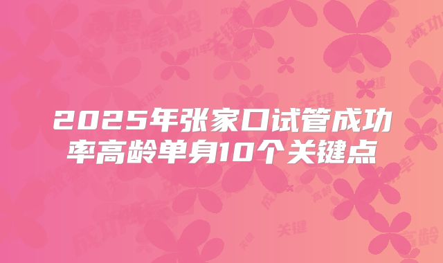 2025年张家口试管成功率高龄单身10个关键点