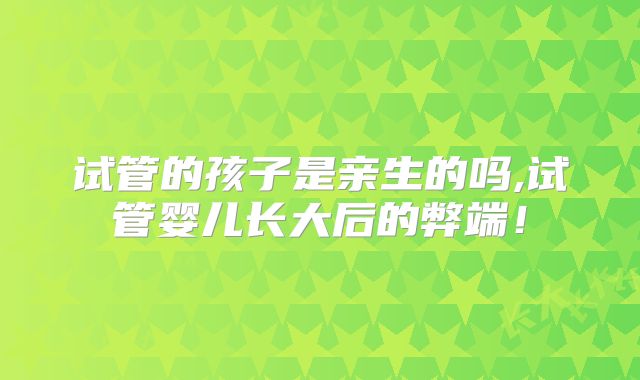 试管的孩子是亲生的吗,试管婴儿长大后的弊端！