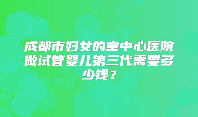成都市妇女的童中心医院做试管婴儿第三代需要多少钱？