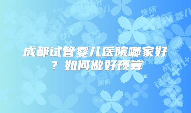 成都试管婴儿医院哪家好？如何做好预算