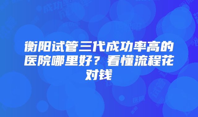 衡阳试管三代成功率高的医院哪里好?看懂流程花对钱
