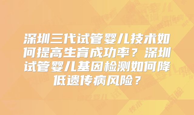 深圳三代试管婴儿技术如何提高生育成功率？深圳试管婴儿基因检测如何降低遗传病风险？