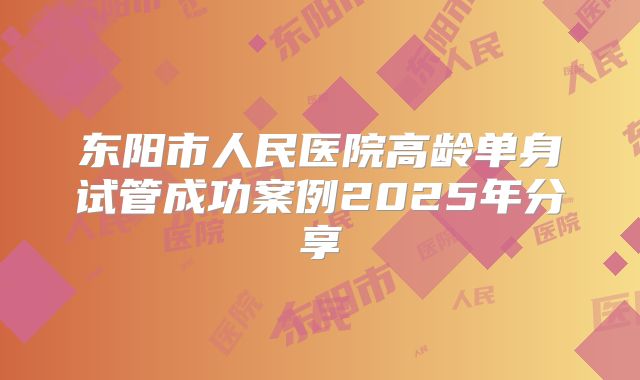 东阳市人民医院高龄单身试管成功案例2025年分享